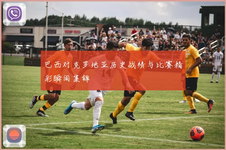 巴西对克罗地亚历史战绩与比赛精彩瞬间集锦