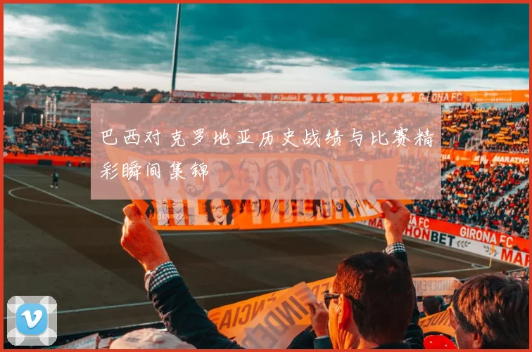 巴西对克罗地亚历史战绩与比赛精彩瞬间集锦