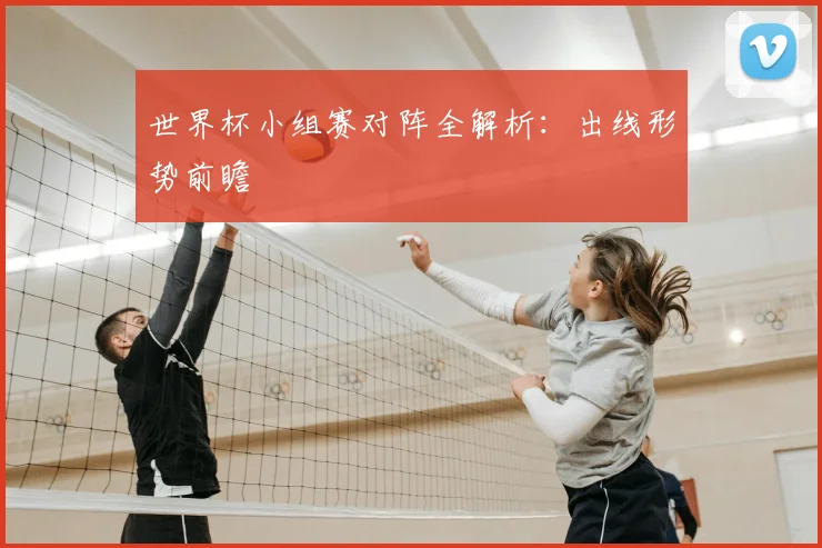 世界杯小组赛对阵全解析:出线形势前瞻