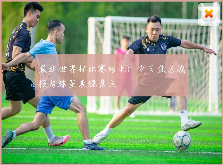 最新世界杯比赛结果:今日焦点战报与球星表现盘点