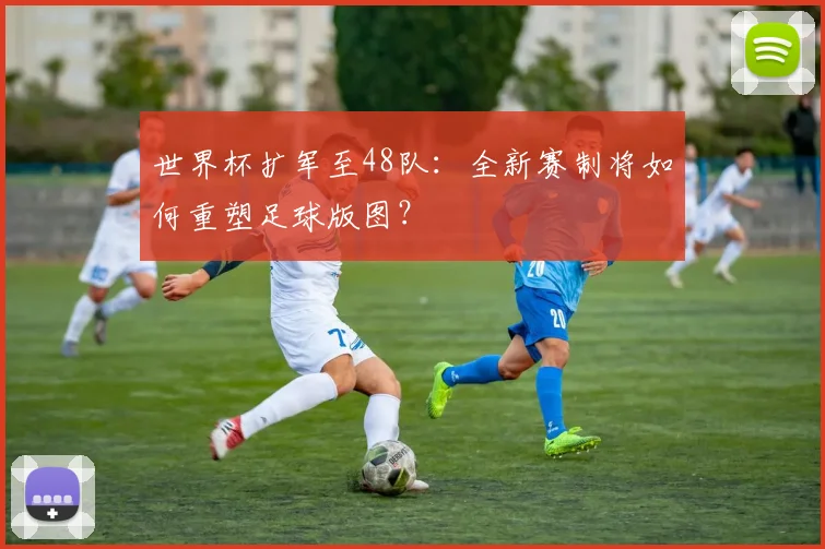 世界杯扩军至48队：全新赛制将如何重塑足球版图？
