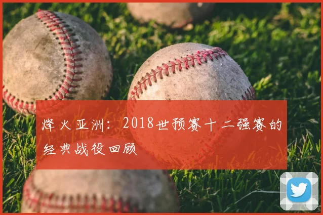 烽火亚洲：2018世预赛十二强赛的经典战役回顾