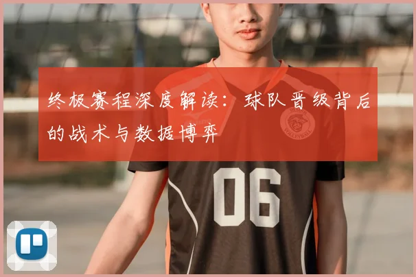 终极赛程深度解读:球队晋级背后的战术与数据博弈