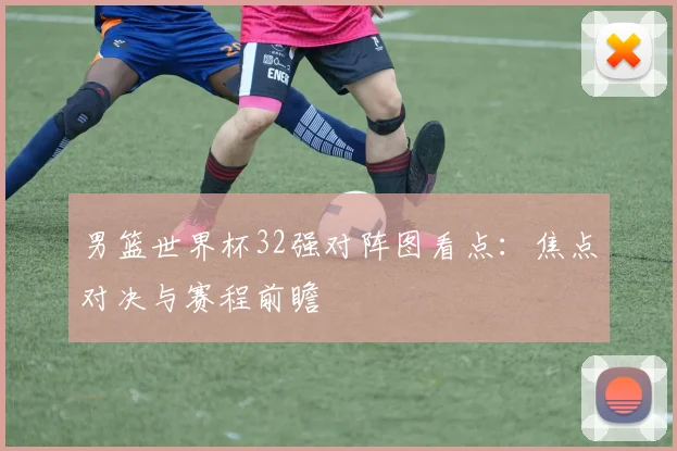 男篮世界杯32强对阵图看点：焦点对决与赛程前瞻